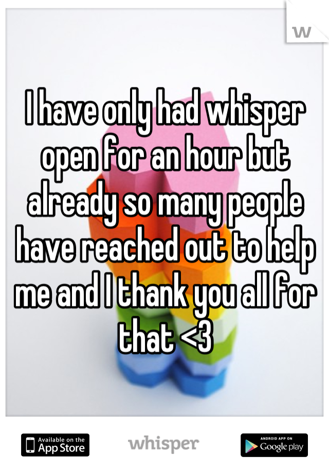 I have only had whisper open for an hour but already so many people have reached out to help me and I thank you all for that <3