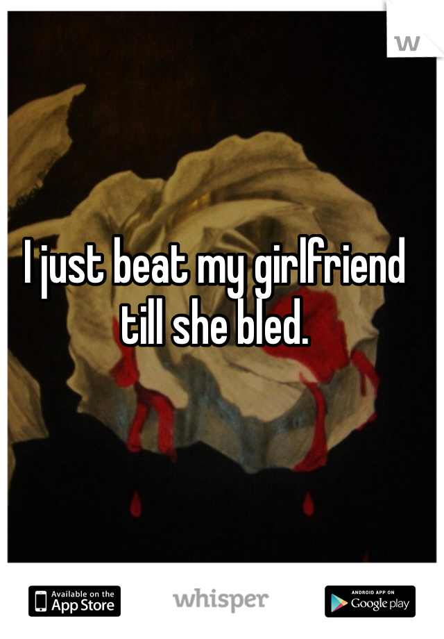 I just beat my girlfriend till she bled.