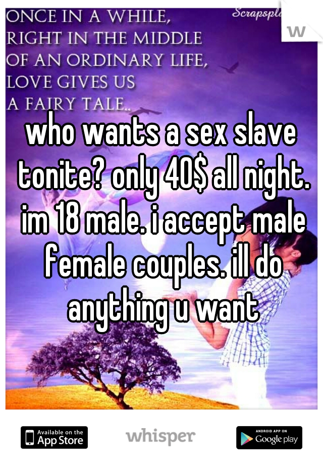 who wants a sex slave tonite? only 40$ all night. im 18 male. i accept male female couples. ill do anything u want