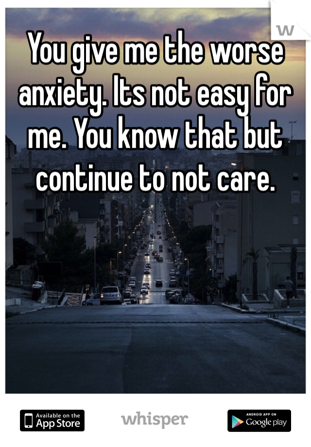 You give me the worse anxiety. Its not easy for me. You know that but continue to not care. 