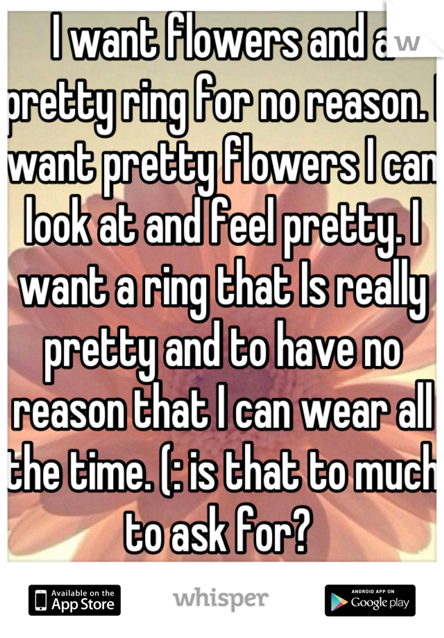 I want flowers and a pretty ring for no reason. I want pretty flowers I can look at and feel pretty. I want a ring that Is really pretty and to have no reason that I can wear all the time. (: is that to much to ask for? 