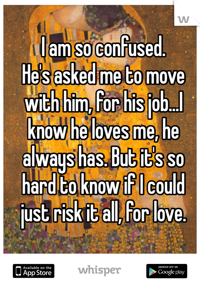 I am so confused. 
He's asked me to move with him, for his job...I know he loves me, he always has. But it's so hard to know if I could just risk it all, for love. 