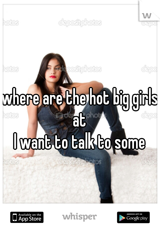 where are the hot big girls at 
I want to talk to some