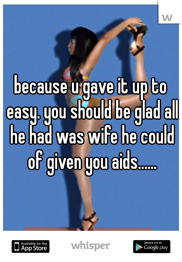because u gave it up to easy. you should be glad all he had was wife he could of given you aids......