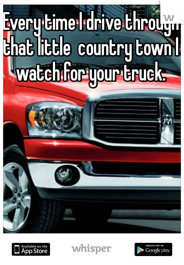 Every time I drive through that little  country town I watch for your truck. 