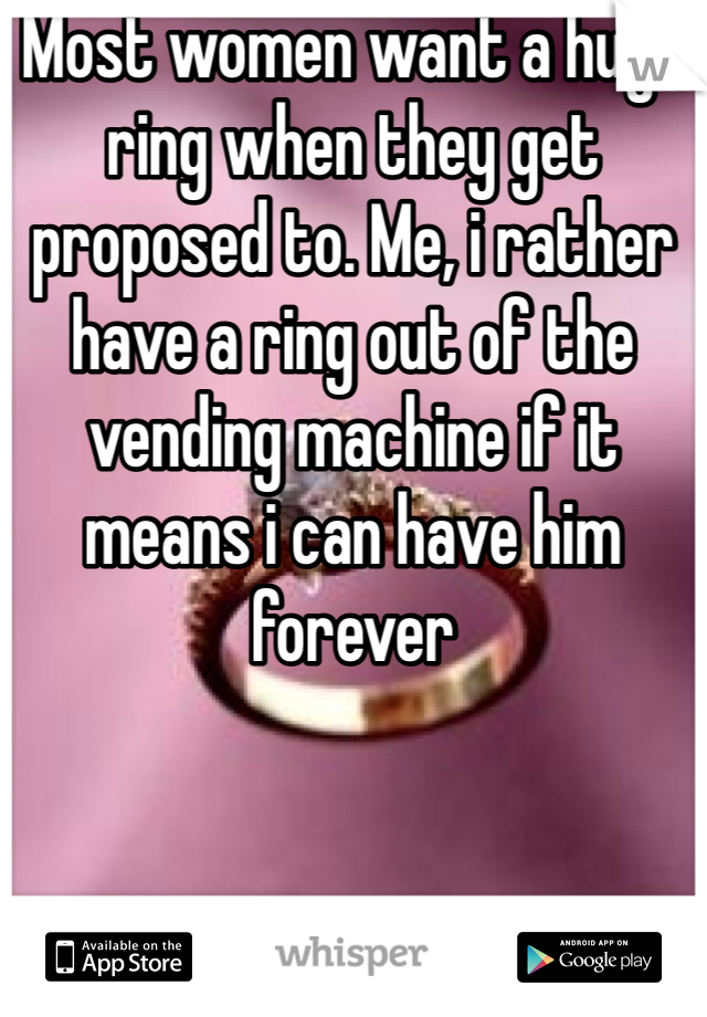 Most women want a huge ring when they get proposed to. Me, i rather have a ring out of the vending machine if it means i can have him forever