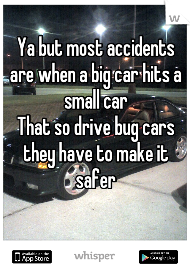 Ya but most accidents are when a big car hits a small car
That so drive bug cars they have to make it safer