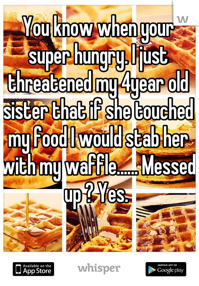 You know when your super hungry. I just threatened my 4year old sister that if she touched my food I would stab her with my waffle...... Messed up ? Yes. 