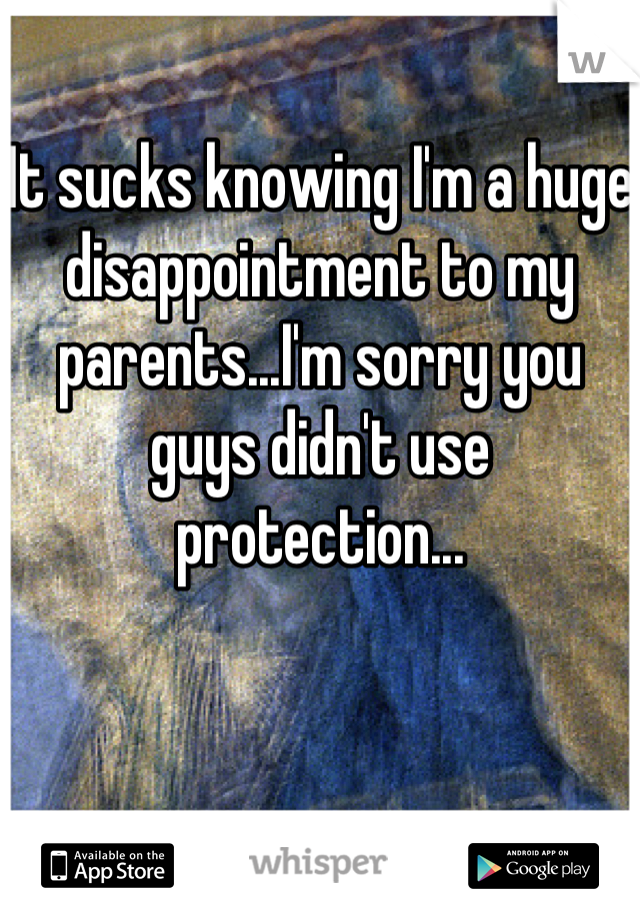 It sucks knowing I'm a huge disappointment to my parents...I'm sorry you guys didn't use protection...