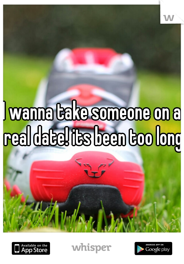 I wanna take someone on a real date! its been too long