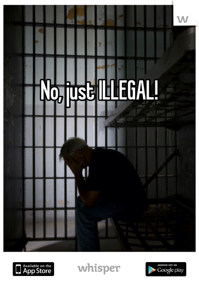 No, just ILLEGAL!