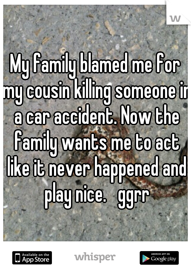 My family blamed me for my cousin killing someone in a car accident. Now the family wants me to act like it never happened and play nice.   ggrr