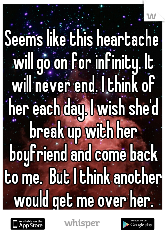 Seems like this heartache will go on for infinity. It will never end. I think of her each day. I wish she'd break up with her boyfriend and come back to me.  But I think another would get me over her.