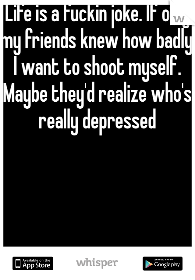 Life is a fuckin joke. If only my friends knew how badly I want to shoot myself. Maybe they'd realize who's really depressed 