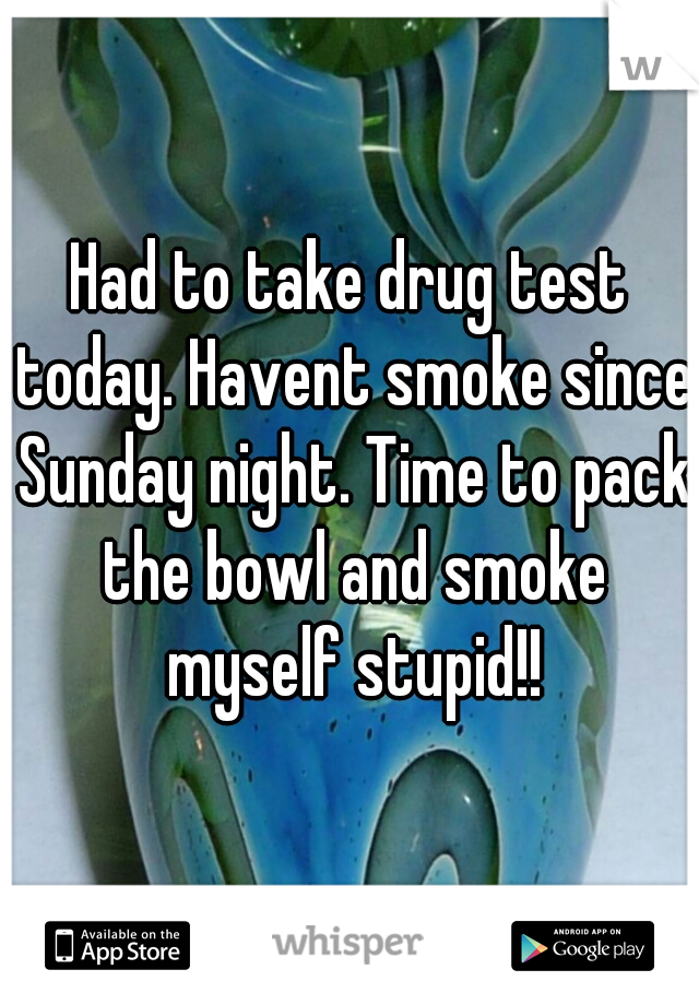 Had to take drug test today. Havent smoke since Sunday night. Time to pack the bowl and smoke myself stupid!!