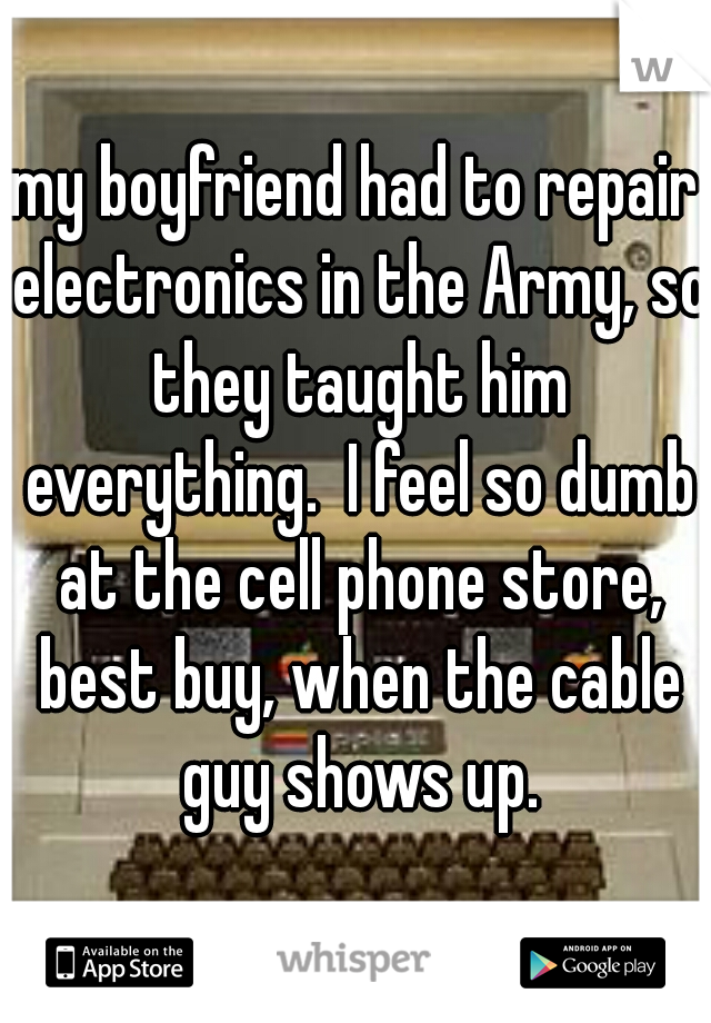 my boyfriend had to repair electronics in the Army, so they taught him everything.  I feel so dumb at the cell phone store, best buy, when the cable guy shows up.
