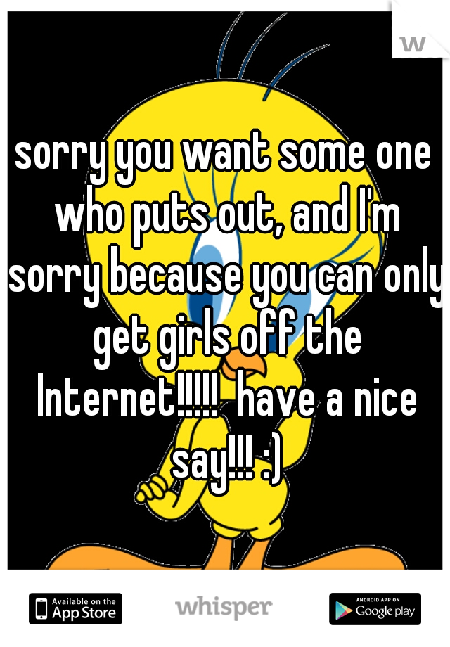 sorry you want some one who puts out, and I'm sorry because you can only get girls off the Internet!!!!!  have a nice say!!! :)