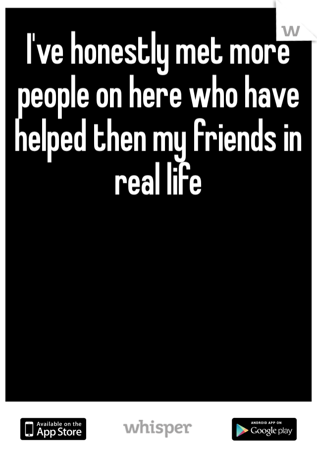 I've honestly met more people on here who have helped then my friends in real life 
