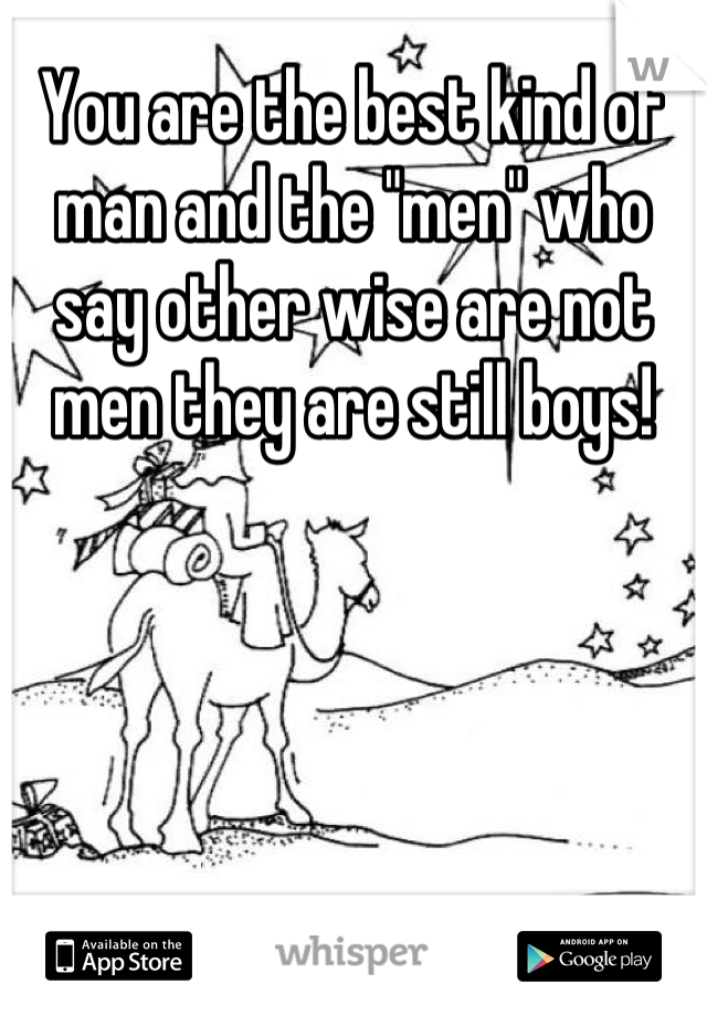 You are the best kind of man and the "men" who say other wise are not men they are still boys!