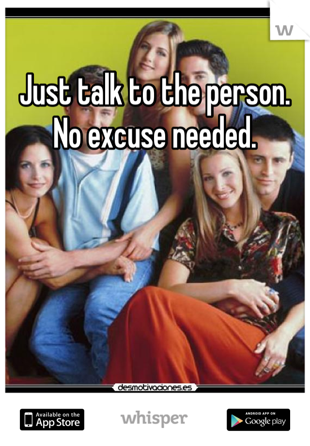 Just talk to the person. No excuse needed.