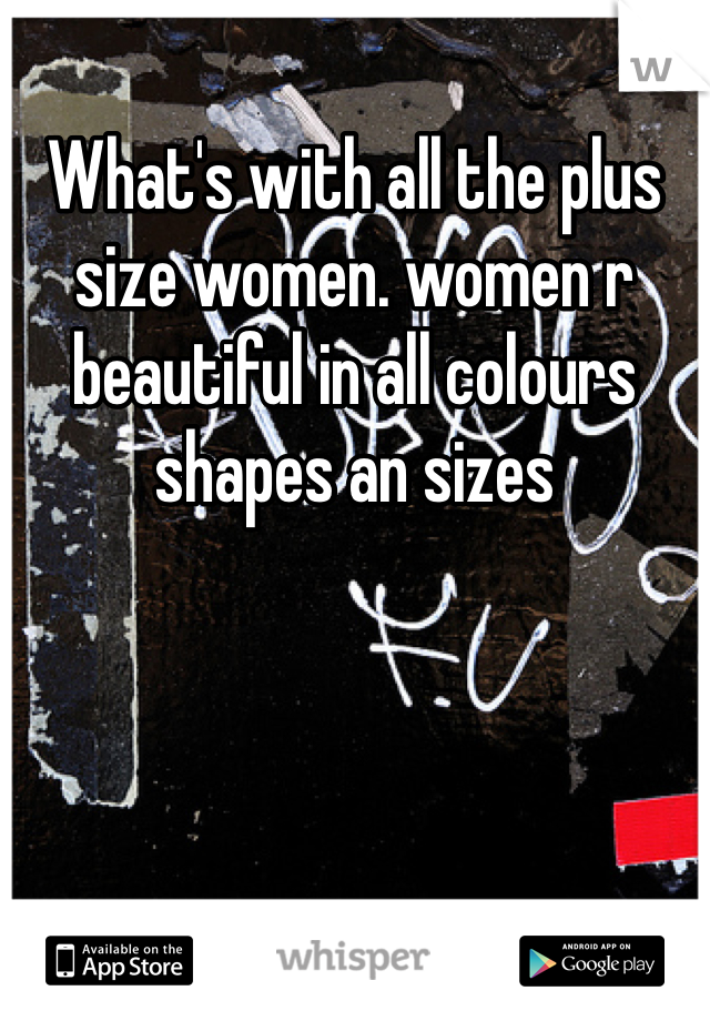 What's with all the plus size women. women r beautiful in all colours shapes an sizes 