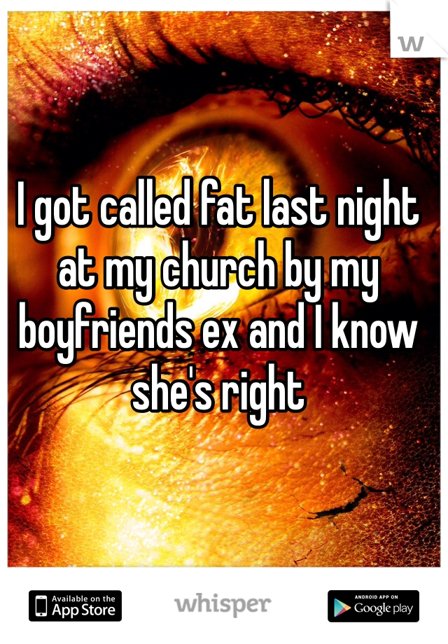 I got called fat last night at my church by my boyfriends ex and I know she's right