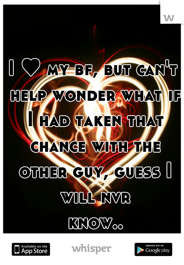 I ♥ my bf, but can't help wonder what if I had taken that chance with the other guy, guess I will nvr know... 