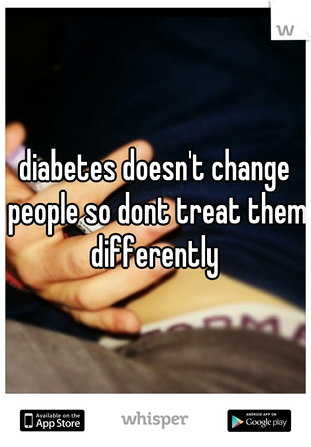 diabetes doesn't change people so dont treat them differently 