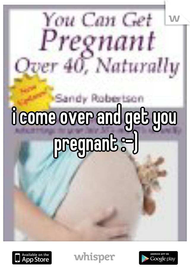 i come over and get you pregnant :-)