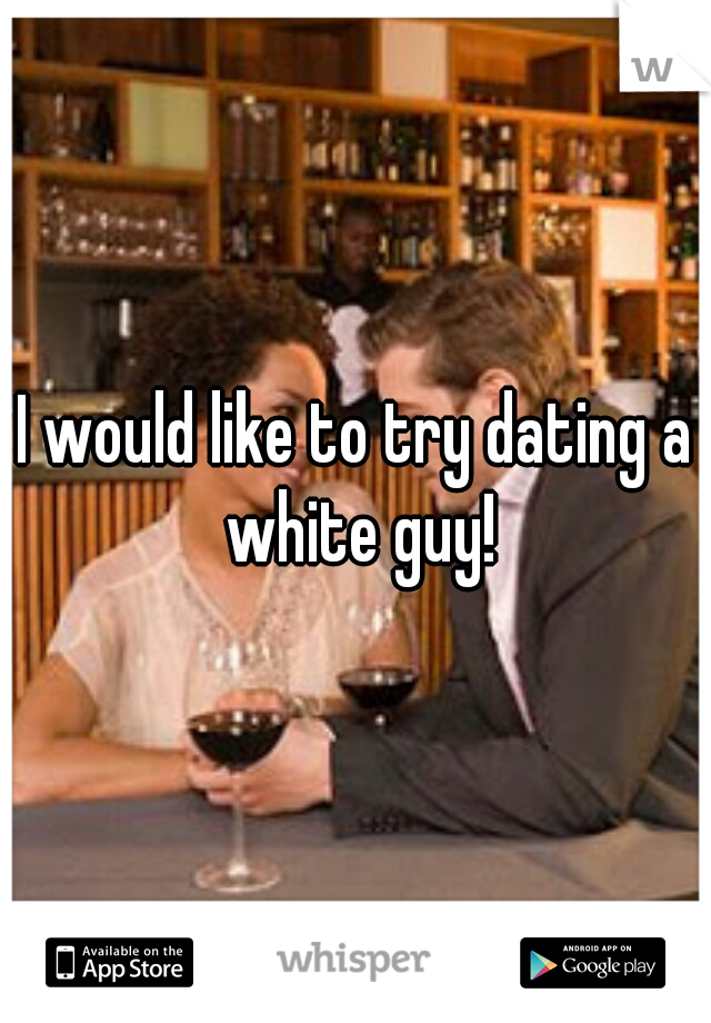 I would like to try dating a white guy!