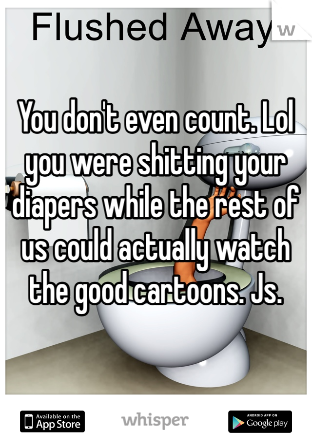 You don't even count. Lol you were shitting your diapers while the rest of us could actually watch the good cartoons. Js.