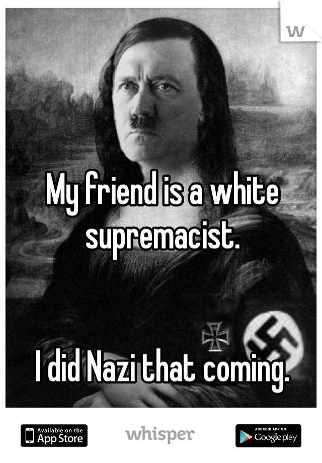 My friend is a white supremacist. 


I did Nazi that coming. 