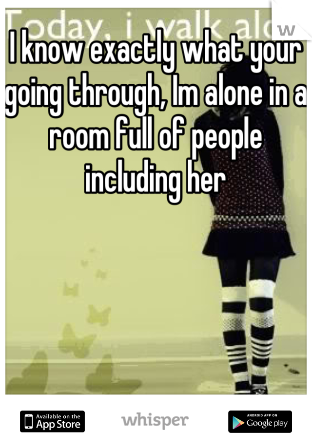 I know exactly what your going through, Im alone in a room full of people including her