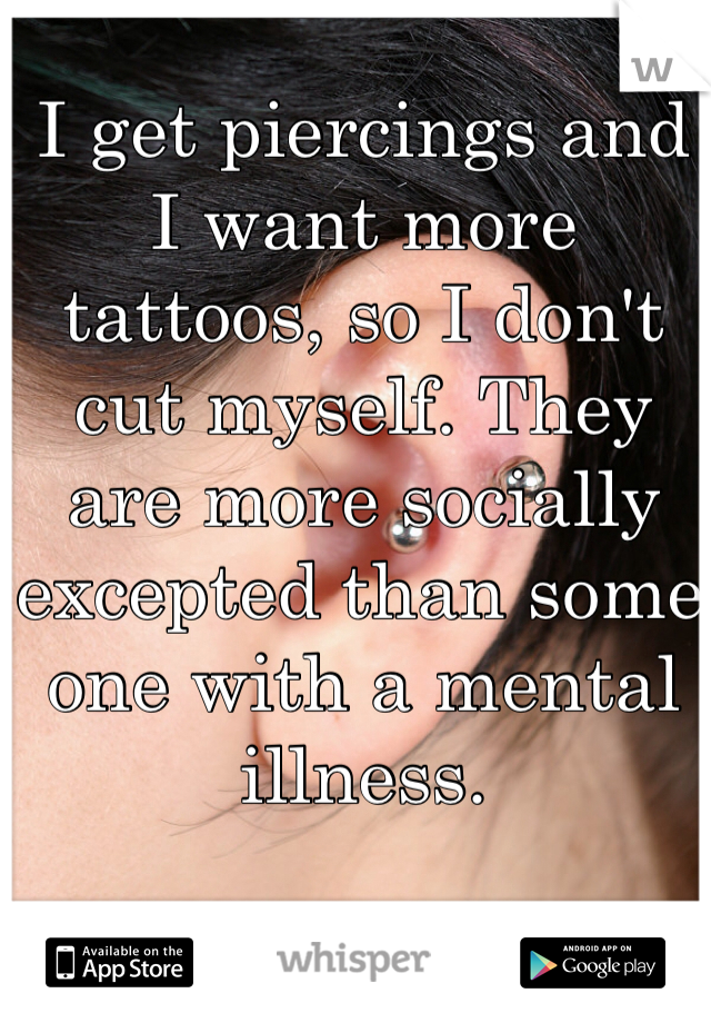 I get piercings and I want more tattoos, so I don't cut myself. They are more socially excepted than some one with a mental illness.