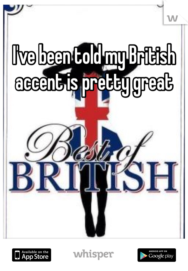 I've been told my British accent is pretty great