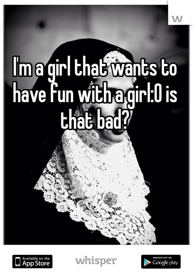 I'm a girl that wants to have fun with a girl:0 is that bad? 