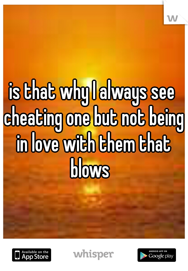 is that why I always see cheating one but not being in love with them that blows  