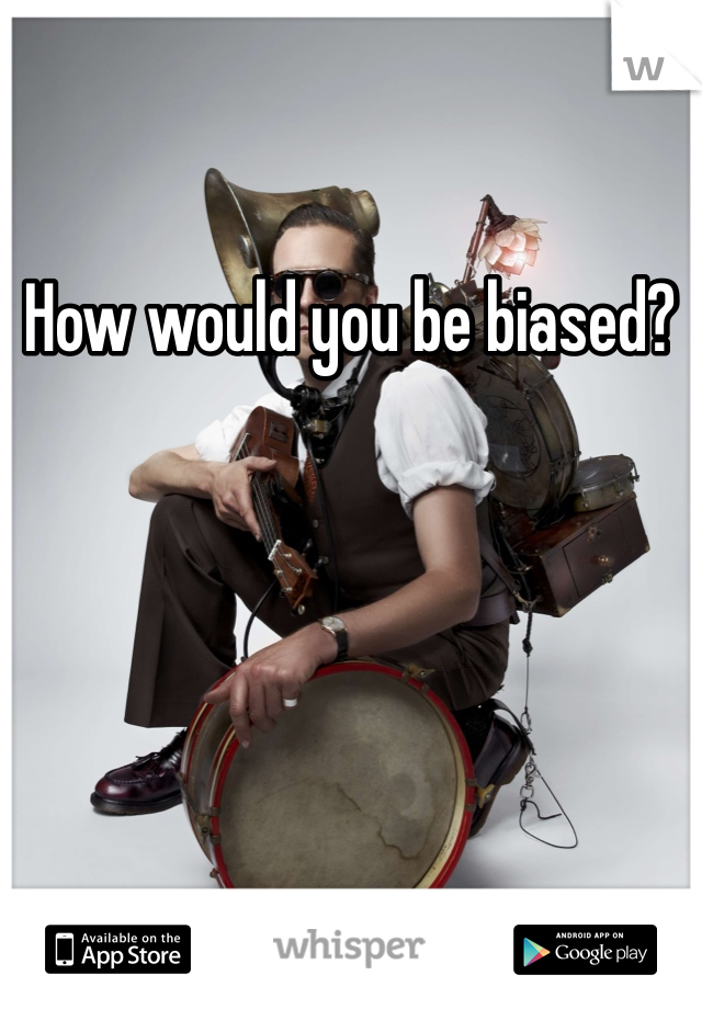 How would you be biased?