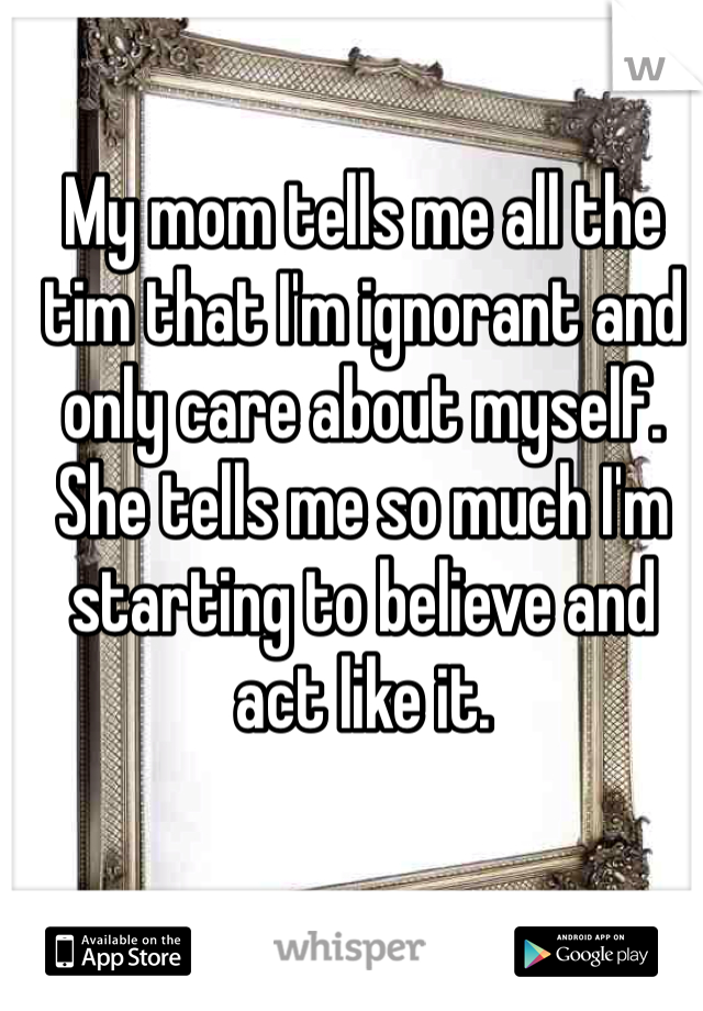 My mom tells me all the tim that I'm ignorant and only care about myself. She tells me so much I'm starting to believe and act like it. 