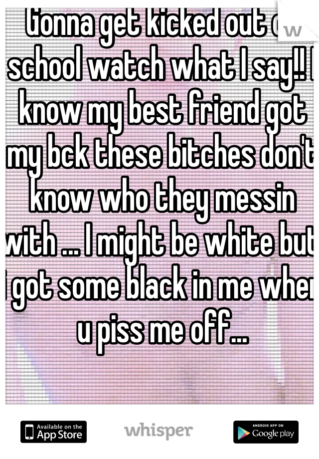 Gonna get kicked out of school watch what I say!! I know my best friend got my bck these bitches don't know who they messin with ... I might be white but i got some black in me when u piss me off... 
