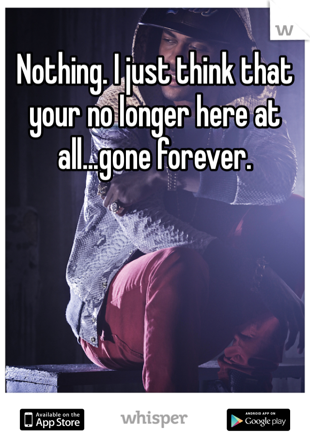 Nothing. I just think that your no longer here at all...gone forever. 