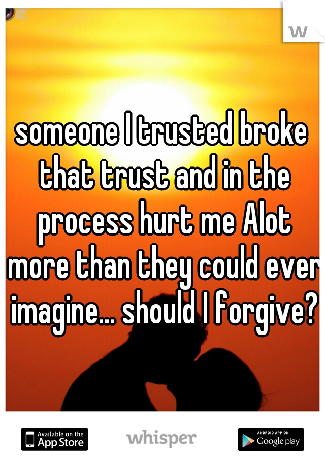someone I trusted broke that trust and in the process hurt me Alot more than they could ever imagine... should I forgive?