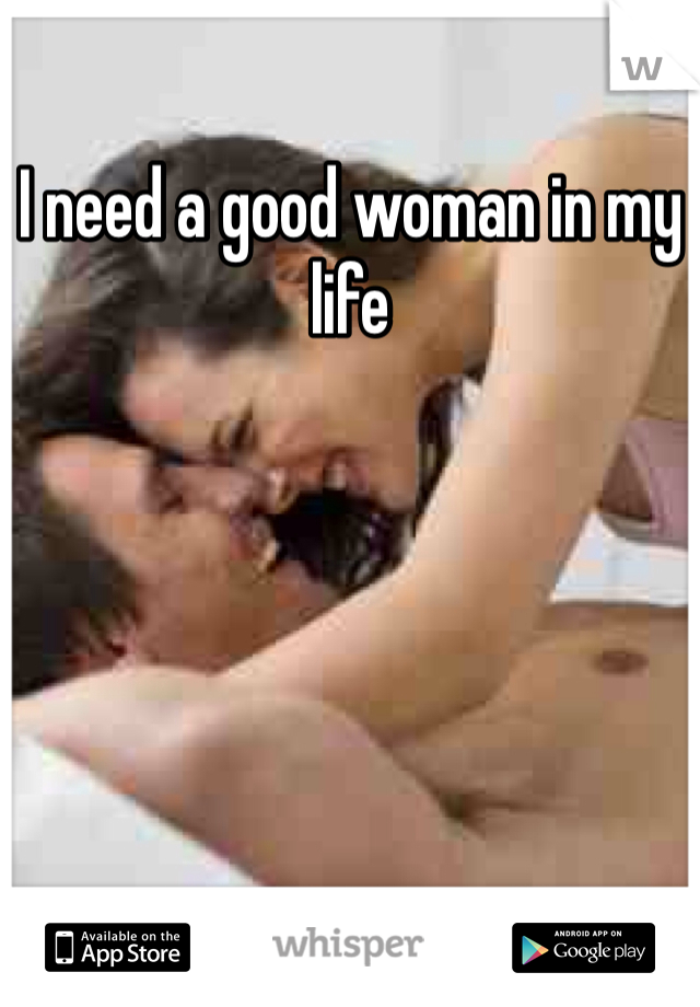 I need a good woman in my life 