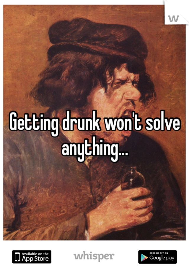 Getting drunk won't solve anything... 