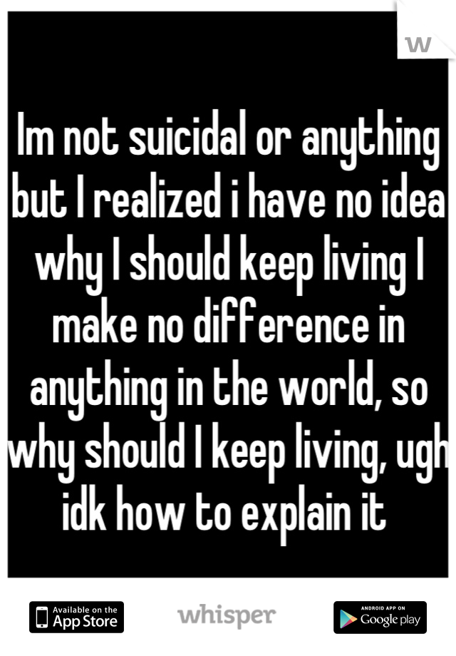 Im not suicidal or anything but I realized i have no idea why I should keep living I make no difference in anything in the world, so why should I keep living, ugh idk how to explain it 