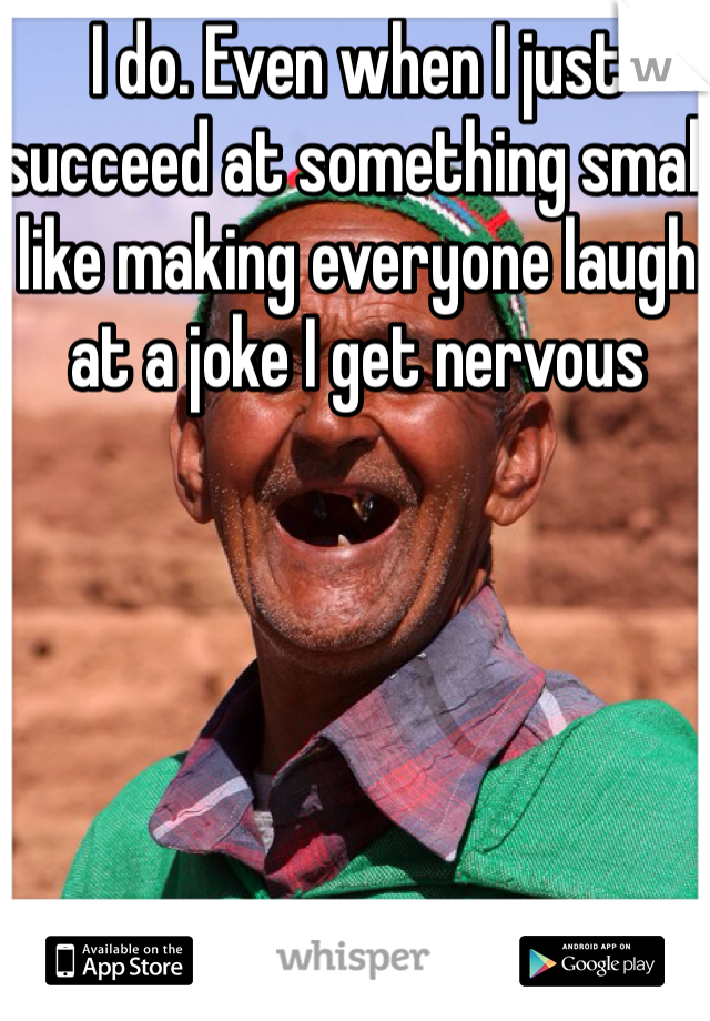 I do. Even when I just succeed at something small like making everyone laugh at a joke I get nervous