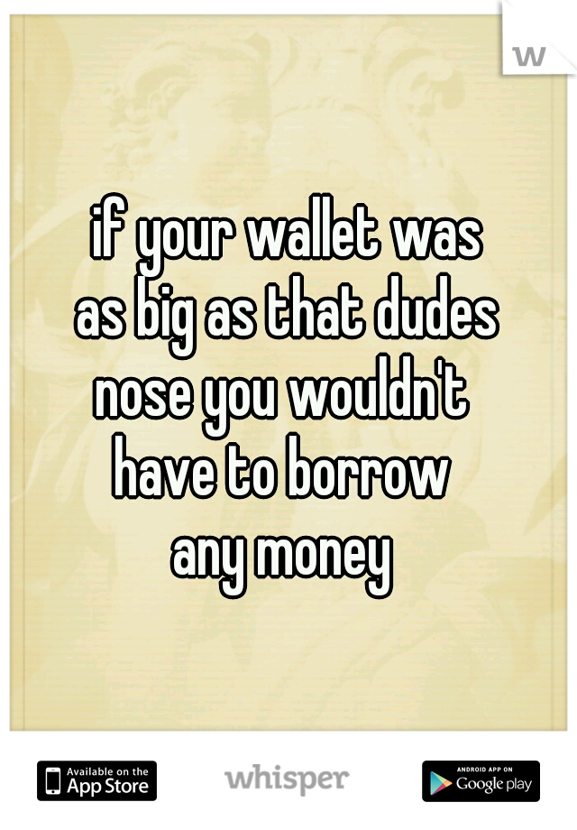 if your wallet was
as big as that dudes
nose you wouldn't 
have to borrow 
any money 