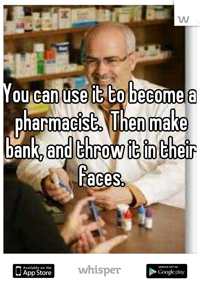 You can use it to become a pharmacist.  Then make bank, and throw it in their faces.