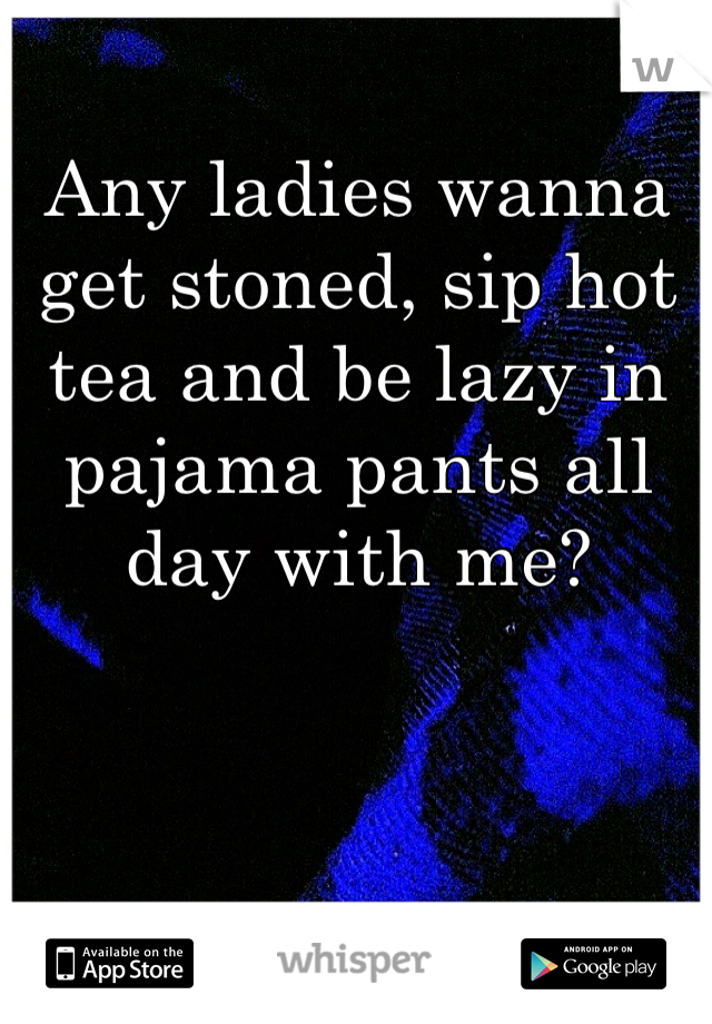 Any ladies wanna get stoned, sip hot tea and be lazy in pajama pants all day with me?