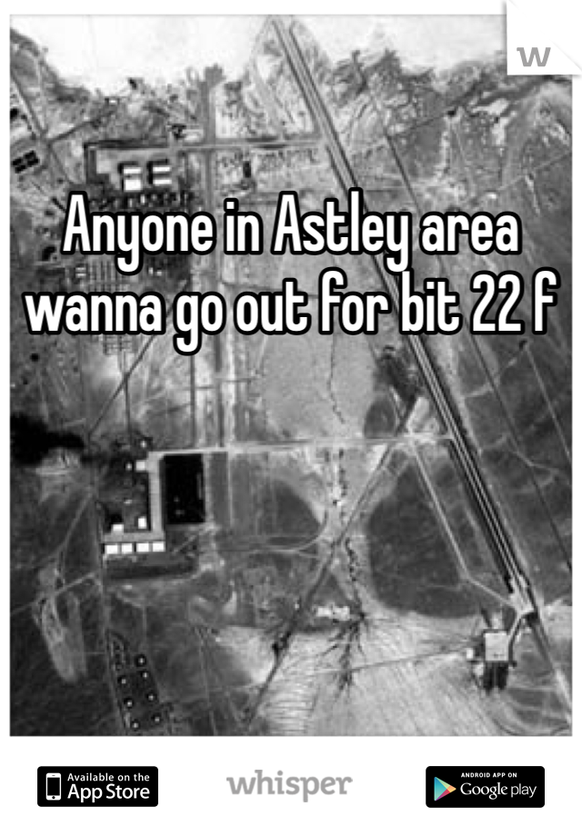 Anyone in Astley area wanna go out for bit 22 f